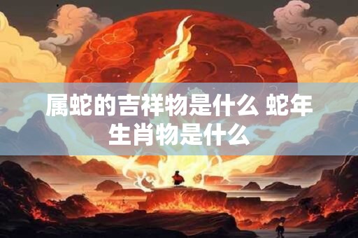 属蛇的吉祥物是什么 蛇年生肖物是什么