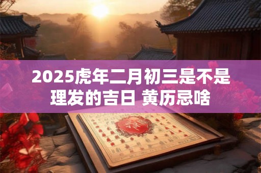 2025虎年二月初三是不是理发的吉日 黄历忌啥