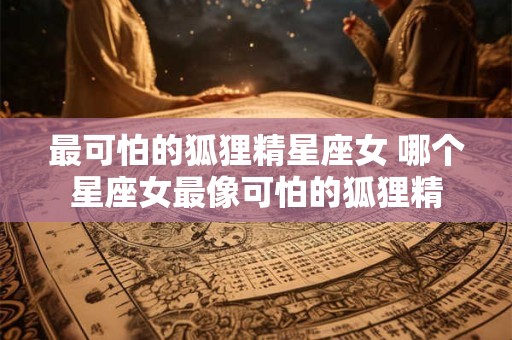 最可怕的狐狸精星座女 哪个星座女最像可怕的狐狸精 最可怕的狐狸精星座女 哪个星座女最像可怕的狐狸精