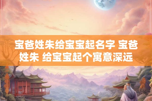 宝爸姓朱给宝宝起名字 宝爸姓朱 给宝宝起个寓意深远的大名