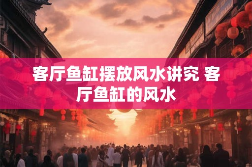 客厅鱼缸摆放风水讲究 客厅鱼缸的风水