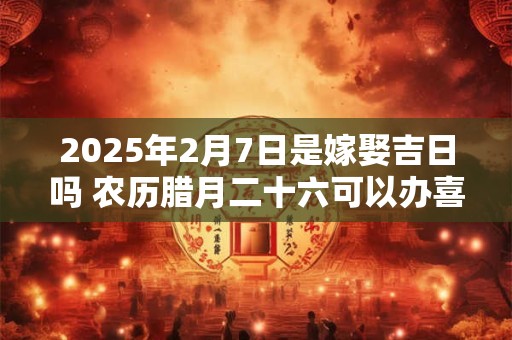 2025年2月7日是嫁娶吉日吗 农历腊月二十六可以办喜酒吗