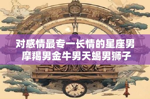 对感情最专一长情的星座男 摩羯男金牛男天蝎男狮子男