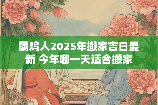 属鸡人2025年搬家吉日最新 今年哪一天适合搬家