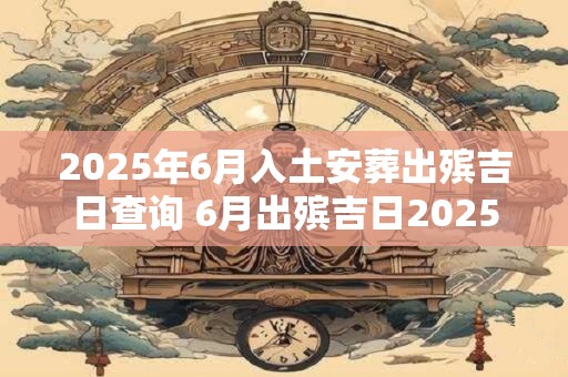 2025年6月入土安葬出殡吉日查询 6月出殡吉日2025