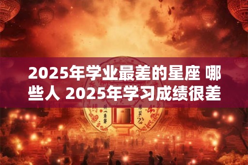 2025年学业最差的星座 哪些人 2025年学习成绩很差