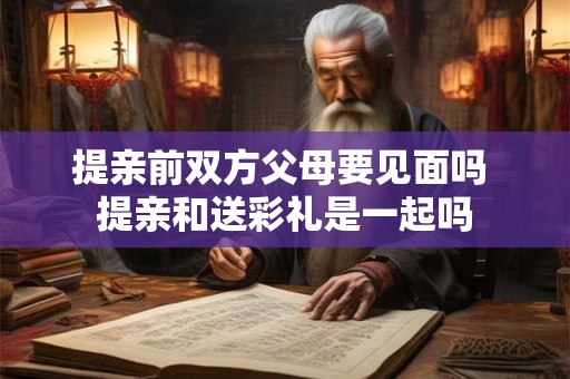 提亲前双方父母要见面吗 提亲和送彩礼是一起吗