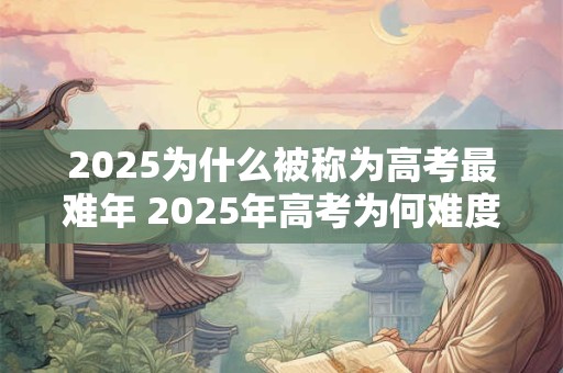 2025为什么被称为高考最难年 2025年高考为何难度最大