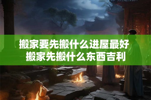 搬家要先搬什么进屋最好 搬家先搬什么东西吉利