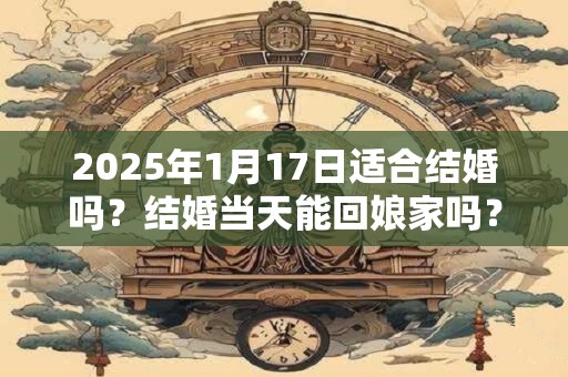 2025年1月17日适合结婚吗？结婚当天能回娘家吗？