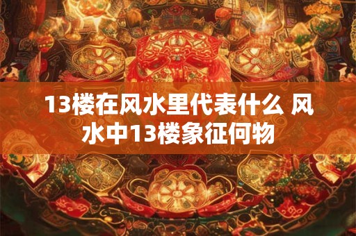 13楼在风水里代表什么 风水中13楼象征何物