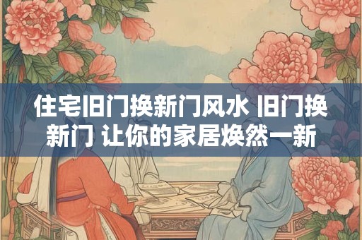 住宅旧门换新门风水 旧门换新门 让你的家居焕然一新！