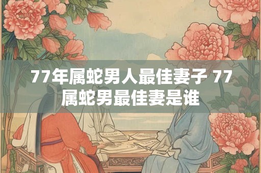 77年属蛇男人最佳妻子 77属蛇男最佳妻是谁 77年属蛇男人最佳妻子 77属蛇男最佳妻是谁