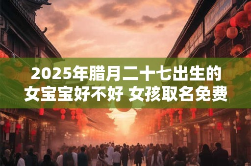 2025年腊月二十七出生的女宝宝好不好 女孩取名免费最新版