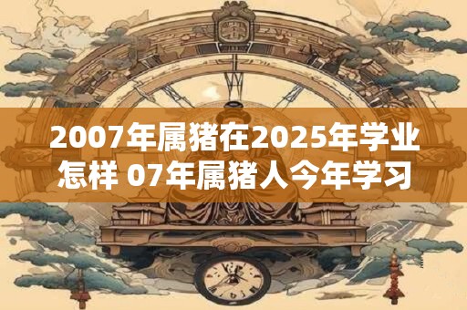 2007年属猪在2025年学业怎样 07年属猪人今年学习运势