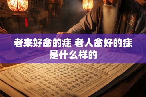 老来好命的痣 老人命好的痣是什么样的