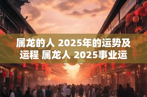 属龙的人 2025年的运势及运程 属龙人 2025事业运