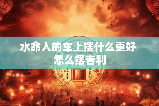 水命人的车上摆什么更好 怎么摆吉利