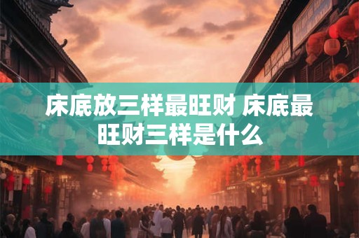 床底放三样最旺财 床底最旺财三样是什么