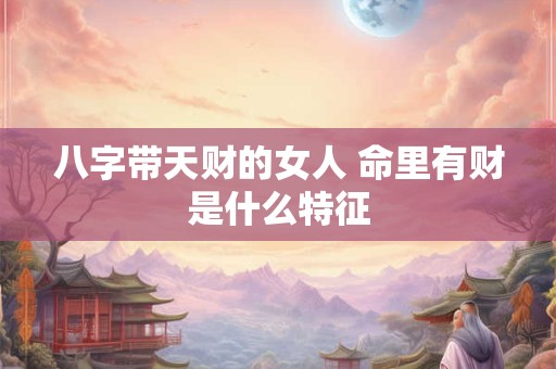 八字带天财的女人 命里有财是什么特征 八字带天财的女人 命里有财是什么特征