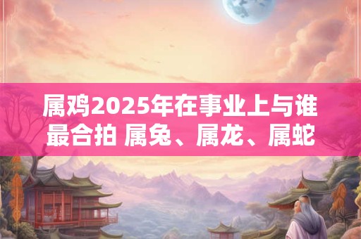 属鸡2026年在事业上与谁最合拍 属兔、属龙、属蛇