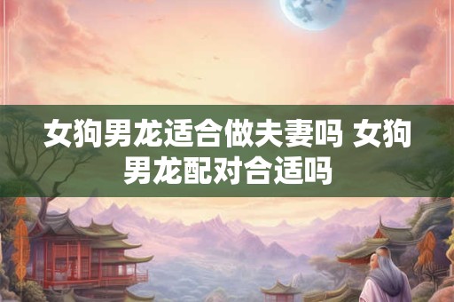女狗男龙适合做夫妻吗 女狗男龙配对合适吗