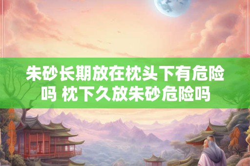 朱砂长期放在枕头下有危险吗 枕下久放朱砂危险吗