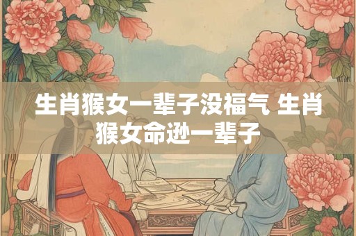 生肖猴女一辈子没福气 生肖猴女命逊一辈子 生肖猴女一辈子没福气 生肖猴女命逊一辈子