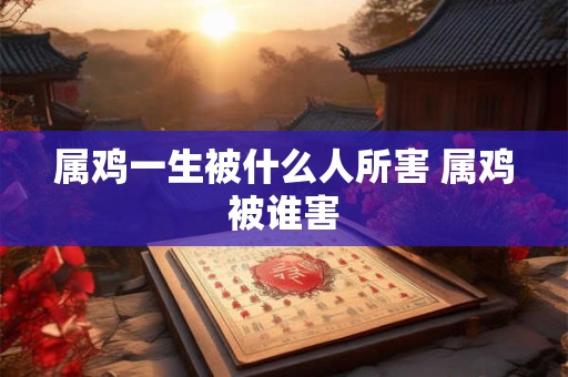 属鸡一生被什么人所害 属鸡被谁害