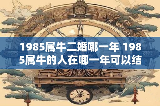 1985属牛二婚哪一年 1985属牛的人在哪一年可以结二婚