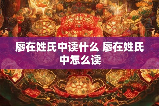 廖在姓氏中读什么 廖在姓氏中怎么读