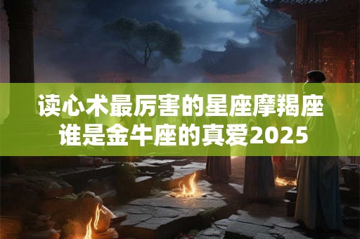 读心术最厉害的星座摩羯座 谁是金牛座的真爱2025