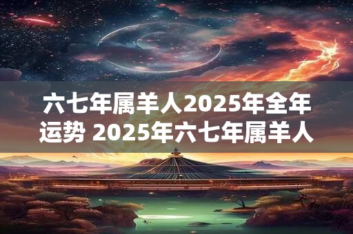 六七年属羊人2025年全年运势 2025年六七年属羊人的全年运势如何