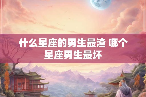什么星座的男生最渣 哪个星座男生最坏