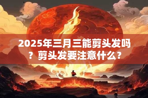 2025年三月三能剪头发吗？剪头发要注意什么？