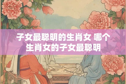 子女最聪明的生肖女 哪个生肖女的子女最聪明