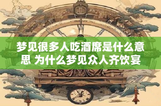 梦见很多人吃酒席是什么意思 为什么梦见众人齐饮宴席