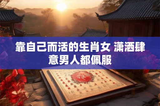靠自己而活的生肖女 潇洒肆意男人都佩服