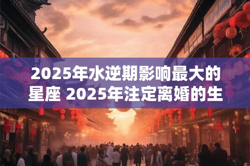 2025年水逆期影响最大的星座 2025年注定离婚的生肖