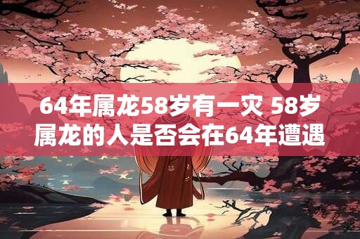 64年属龙58岁有一灾 58岁属龙的人是否会在64年遭遇灾难