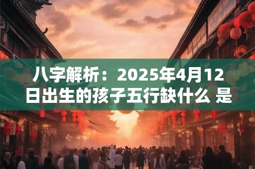 八字解析：2025年4月12日出生的孩子五行缺什么 是什么命