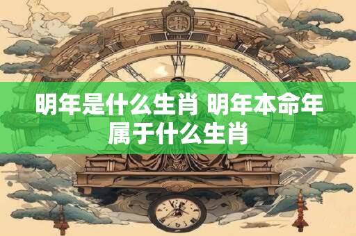 明年是什么生肖 明年本命年属于什么生肖 明年是什么生肖 明年本命年属于什么生肖
