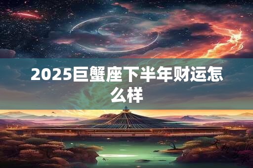 2025巨蟹座下半年财运怎么样 2025巨蟹座下半年财运怎么样