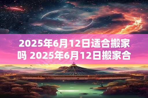 2025年6月12日适合搬家吗 2025年6月12日搬家合适吗