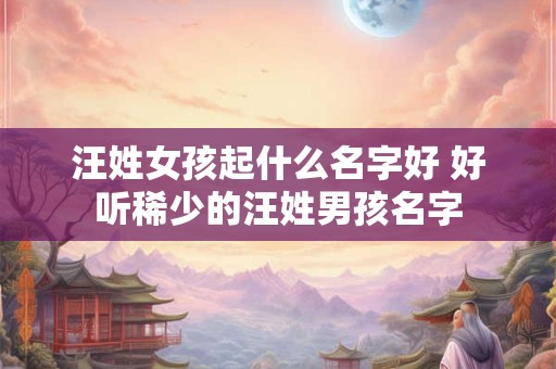 汪姓女孩起什么名字好 好听稀少的汪姓男孩名字