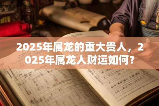 2025年属龙的重大贵人，2025年属龙人财运如何？