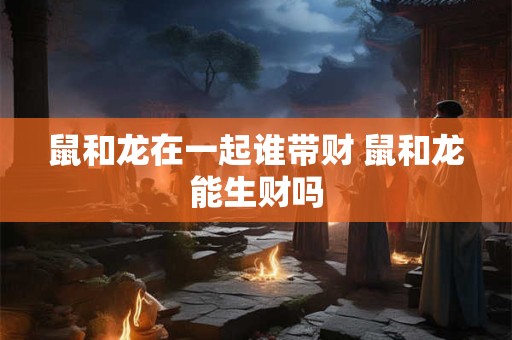鼠和龙在一起谁带财 鼠和龙能生财吗