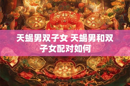 天蝎男双子女 天蝎男和双子女配对如何