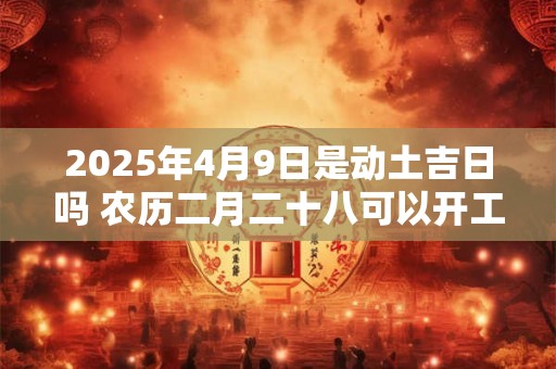 2025年4月9日是动土吉日吗 农历二月二十八可以开工动土吗