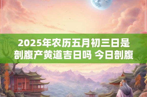 2025年农历五月初三日是剖腹产黄道吉日吗 今日剖腹产好吗